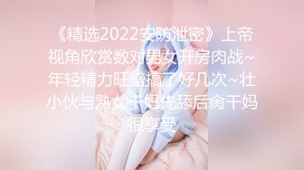 《精选2022安防泄密》上帝视角欣赏数对男女开房肉战~年轻精力旺盛搞了好几次~壮小伙与熟女干妈先舔后肏干妈很享受